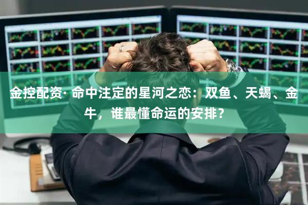 金控配资· 命中注定的星河之恋：双鱼、天蝎、金牛，谁最懂命运的安排？
