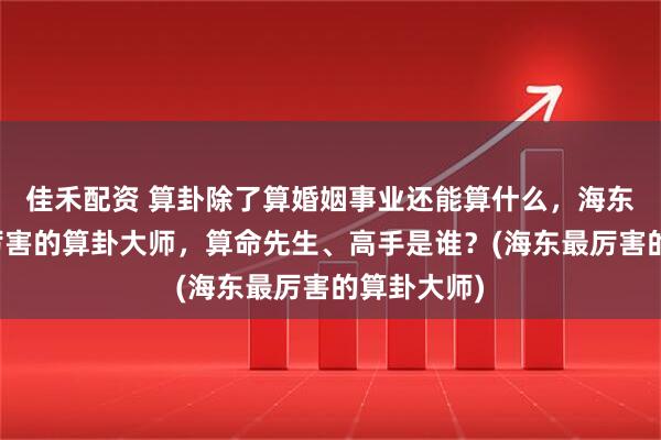 佳禾配资 算卦除了算婚姻事业还能算什么，海东靠谱的最厉害的算卦大师，算命先生、高手是谁？(海东最厉害的算卦大师)