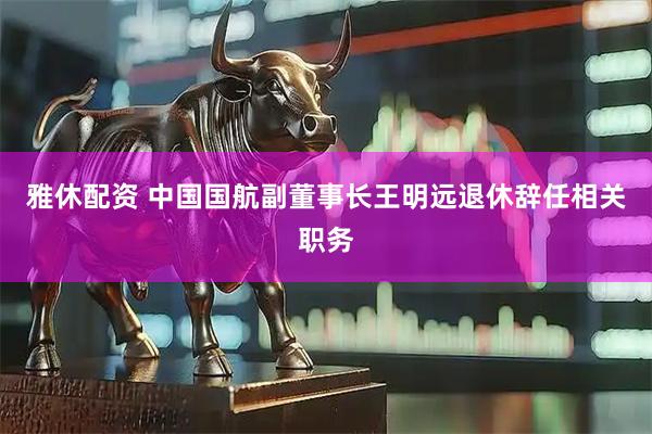 雅休配资 中国国航副董事长王明远退休辞任相关职务