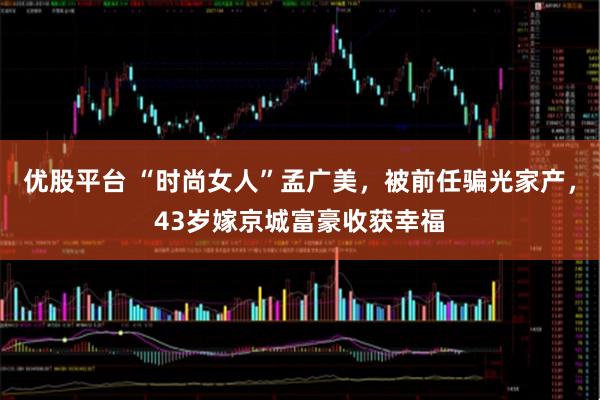 优股平台 “时尚女人”孟广美，被前任骗光家产，43岁嫁京城富豪收获幸福