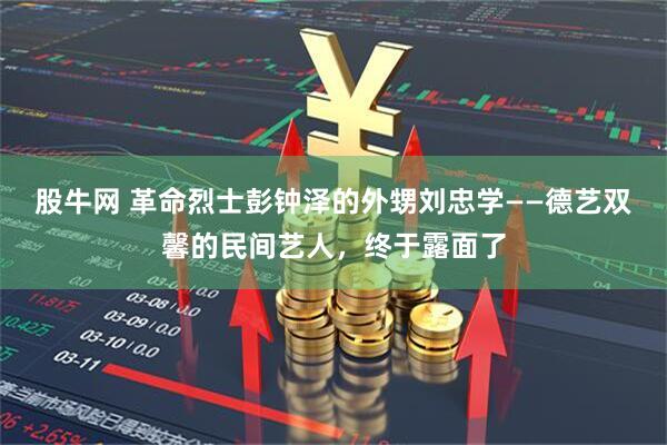 股牛网 革命烈士彭钟泽的外甥刘忠学——德艺双馨的民间艺人，终于露面了