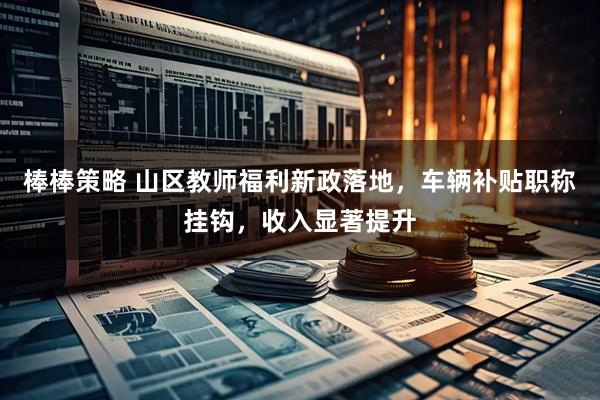 棒棒策略 山区教师福利新政落地，车辆补贴职称挂钩，收入显著提升