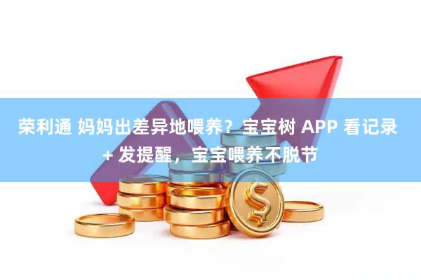 荣利通 妈妈出差异地喂养？宝宝树 APP 看记录 + 发提醒，宝宝喂养不脱节