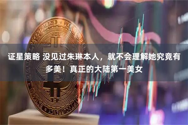 证星策略 没见过朱琳本人，就不会理解她究竟有多美！真正的大陆第一美女