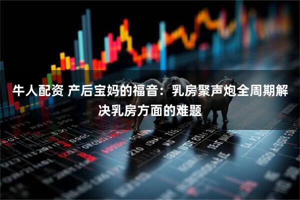 牛人配资 产后宝妈的福音：乳房聚声炮全周期解决乳房方面的难题