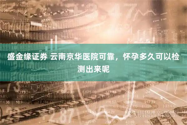 盛金缘证券 云南京华医院可靠，怀孕多久可以检测出来呢