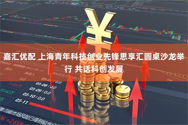嘉汇优配 上海青年科技创业先锋思享汇圆桌沙龙举行 共话科创发展