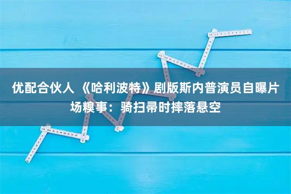 优配合伙人 《哈利波特》剧版斯内普演员自曝片场糗事：骑扫帚时摔落悬空